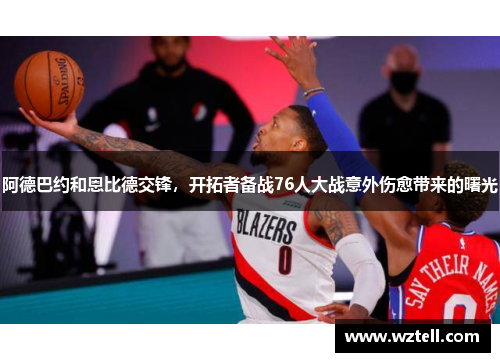 阿德巴约和恩比德交锋，开拓者备战76人大战意外伤愈带来的曙光
