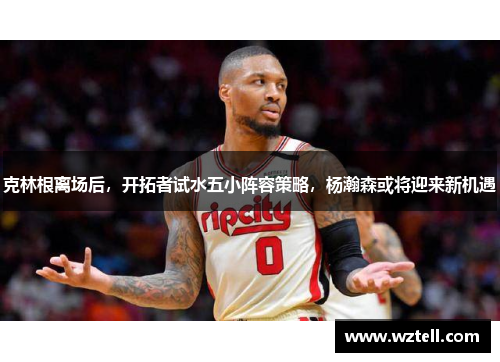 克林根离场后，开拓者试水五小阵容策略，杨瀚森或将迎来新机遇